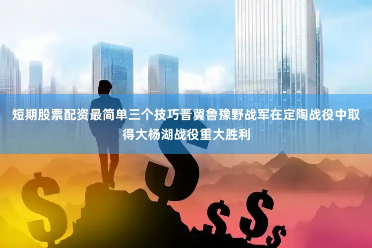 短期股票配资最简单三个技巧晋冀鲁豫野战军在定陶战役中取得大杨湖战役重大胜利