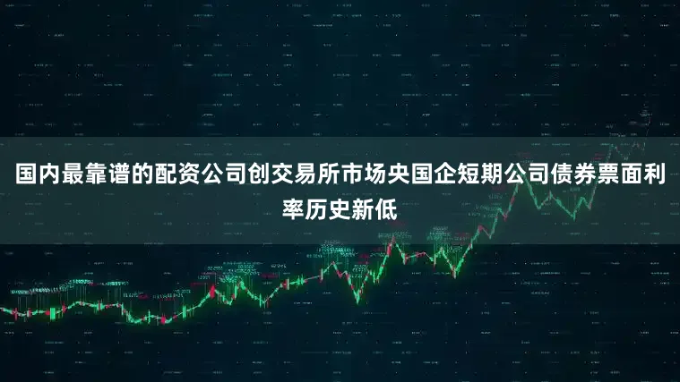 国内最靠谱的配资公司创交易所市场央国企短期公司债券票面利率历史新低