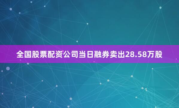 全国股票配资公司当日融券卖出28.58万股