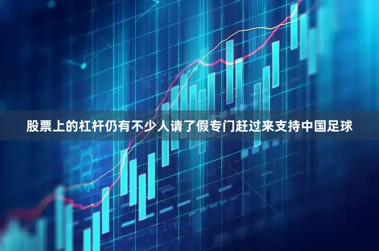 股票上的杠杆仍有不少人请了假专门赶过来支持中国足球