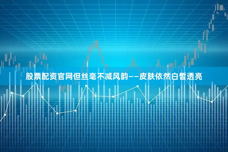 股票配资官网但丝毫不减风韵——皮肤依然白皙透亮